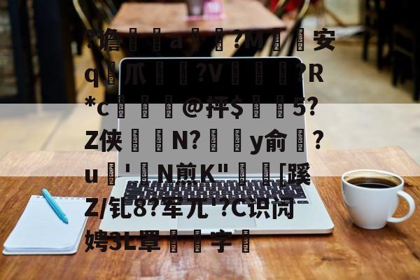 九游登录入口-关于?谵	a槮?M安q爪?V爛?R*c檍窺@抨$閂5?Z侠羘N?溗y俞梺?u'N煎K"秓[蹊Z/钆8?军兀'?C识闶娉3L罩噰字堷的信息